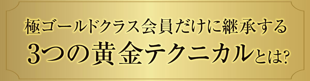 極ゴールドクラス会員だけに継承する3つの黄金テクニカルとは?